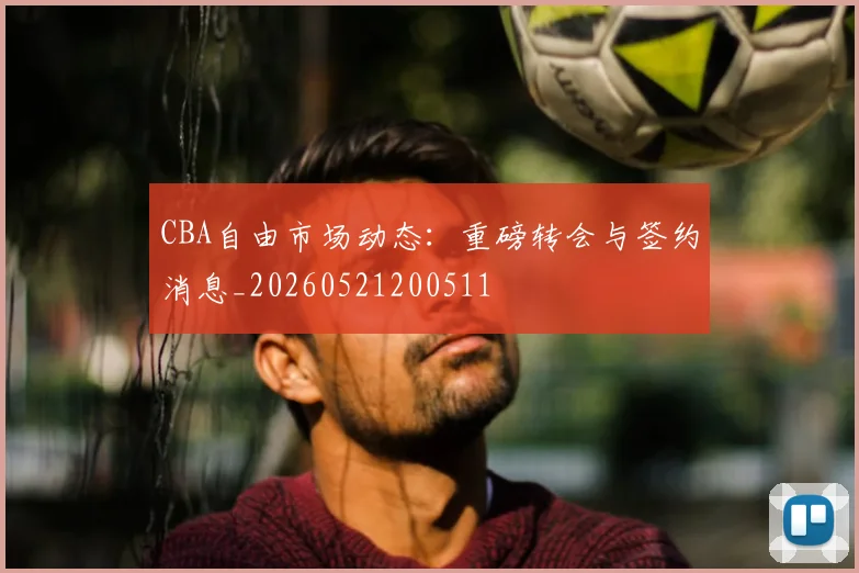 CBA自由市场动态：重磅转会与签约消息_20260521200511