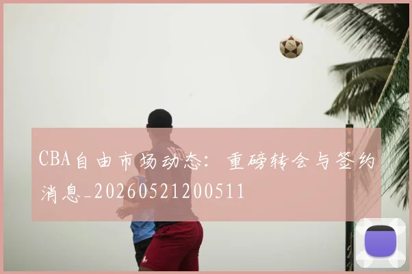CBA自由市场动态：重磅转会与签约消息_20260521200511