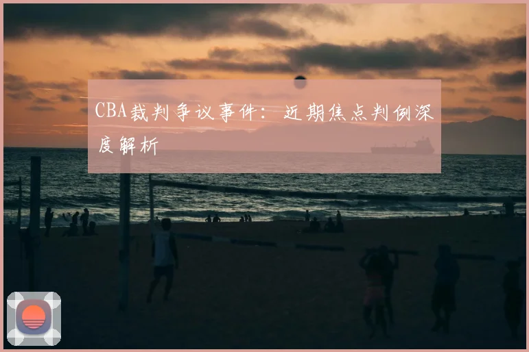 CBA裁判争议事件：近期焦点判例深度解析